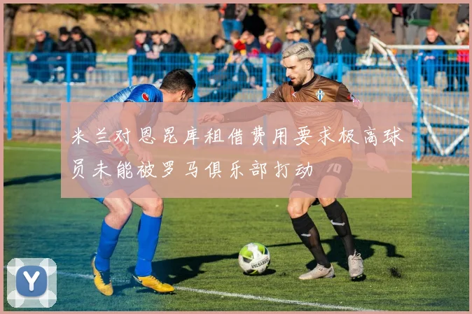 米兰对恩昆库租借费用要求极高球员未能被罗马俱乐部打动