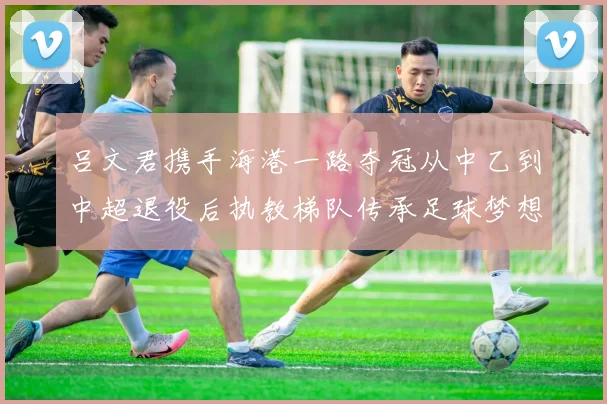 吕文君携手海港一路夺冠从中乙到中超退役后执教梯队传承足球梦想
