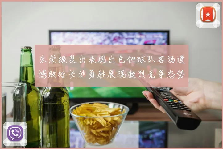 朱荣振复出表现出色但球队客场遗憾败给长沙勇胜展现激烈竞争态势