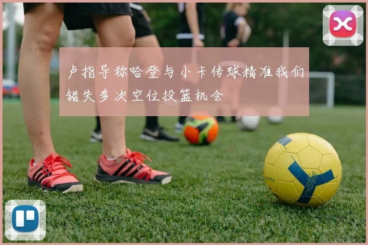 卢指导称哈登与小卡传球精准我们错失多次空位投篮机会