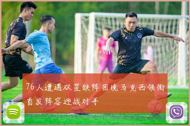 76人遭遇双星缺阵困境马克西领衔首发阵容迎战对手