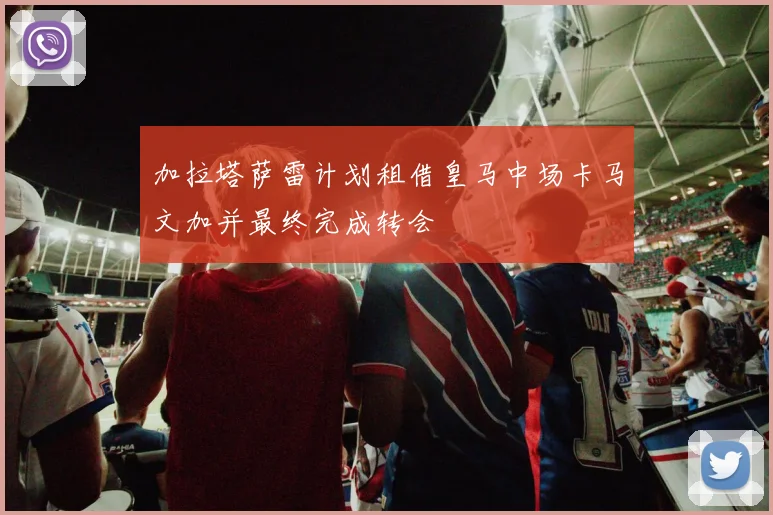 加拉塔萨雷计划租借皇马中场卡马文加并最终完成转会