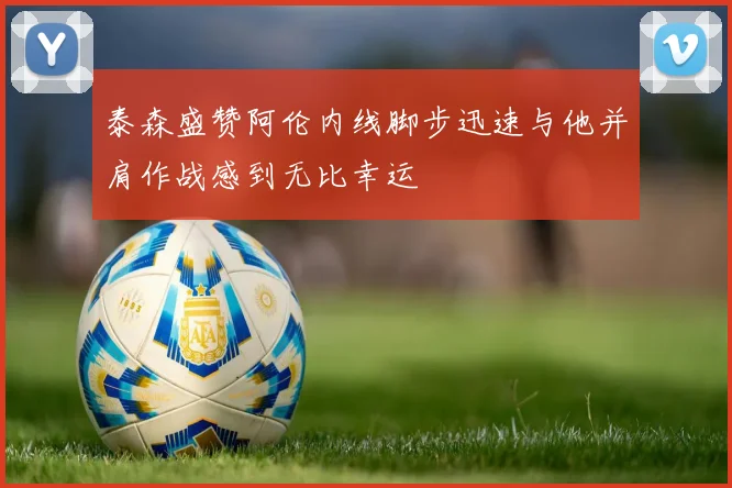 泰森盛赞阿伦内线脚步迅速与他并肩作战感到无比幸运