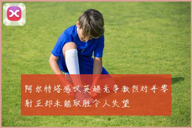 阿尔特塔感叹英超竞争激烈对手零射正却未能取胜令人失望