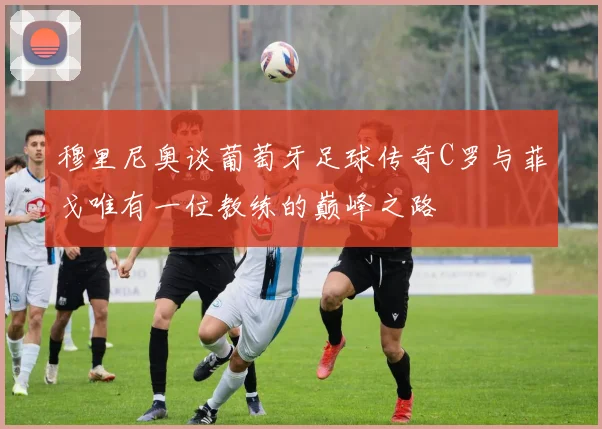 穆里尼奥谈葡萄牙足球传奇C罗与菲戈唯有一位教练的巅峰之路