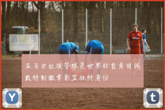 亚马尔杜埃等球员世界杯首秀将佩戴特制徽章彰显独特身份