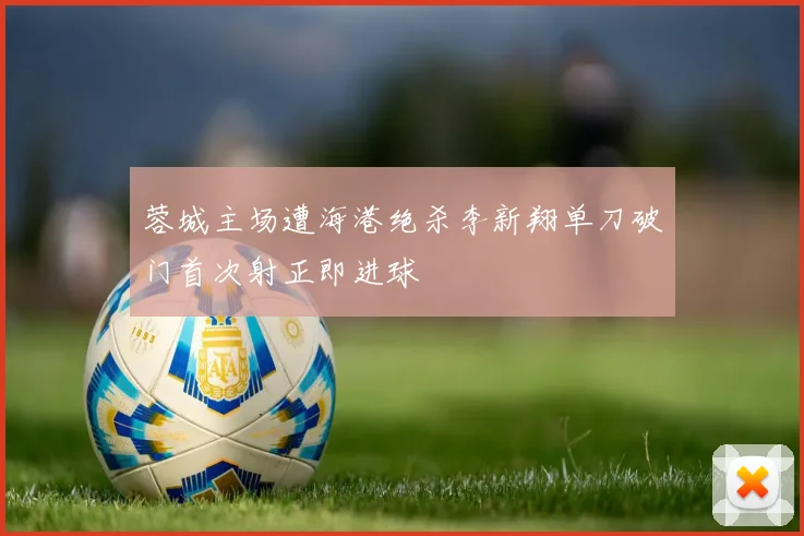 蓉城主场遭海港绝杀李新翔单刀破门首次射正即进球
