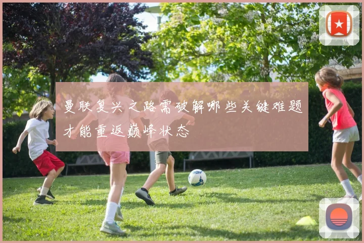 曼联复兴之路需破解哪些关键难题才能重返巅峰状态