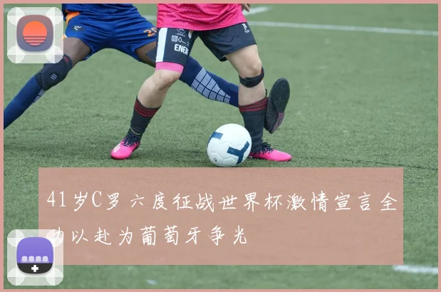 41岁C罗六度征战世界杯激情宣言全力以赴为葡萄牙争光