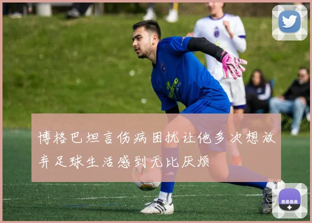 博格巴坦言伤病困扰让他多次想放弃足球生活感到无比厌烦