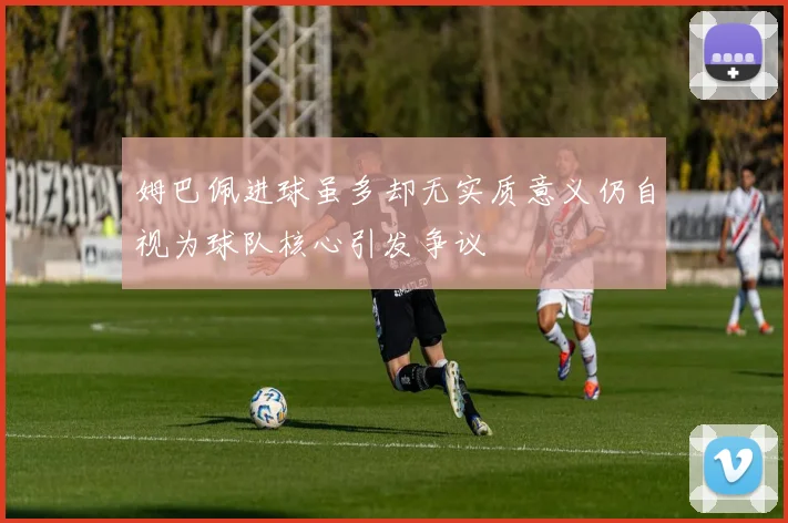 姆巴佩进球虽多却无实质意义仍自视为球队核心引发争议