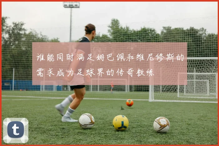 谁能同时满足姆巴佩和维尼修斯的需求成为足球界的传奇教练
