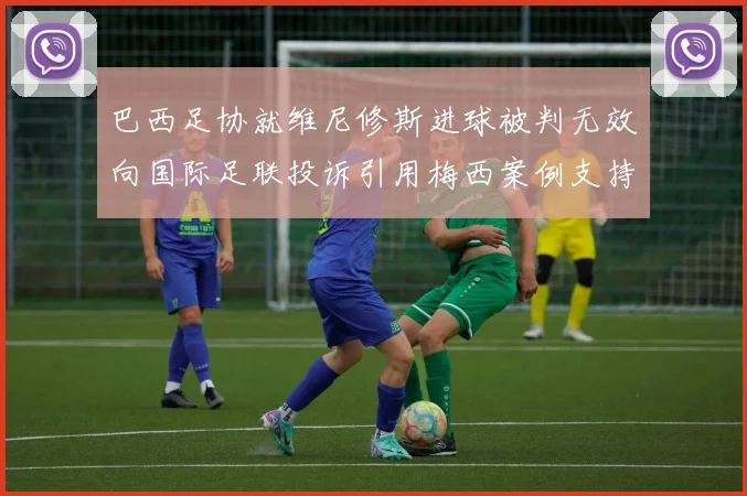 巴西足协就维尼修斯进球被判无效向国际足联投诉引用梅西案例支持