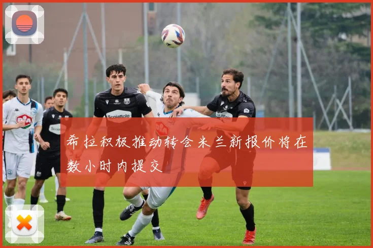希拉积极推动转会米兰新报价将在数小时内提交