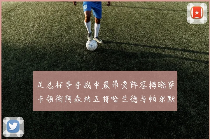足总杯争夺战中最昂贵阵容揭晓萨卡领衔阿森纳五将哈兰德与帕尔默同在列